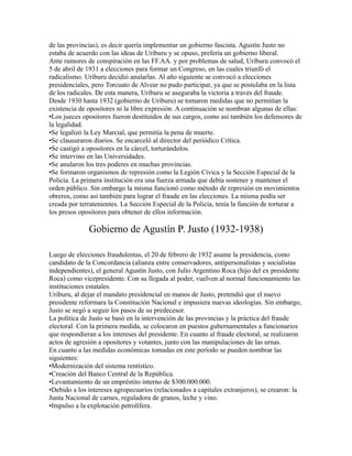 de las provincias), es decir quería implementar un gobierno fascista. Agustín Justo no
estaba de acuerdo con las ideas de Uriburu y se opuso, prefería un gobierno liberal.
Ante rumores de conspiración en las FF.AA. y por problemas de salud, Uriburu convocó el
5 de abril de 1931 a elecciones para formar un Congreso, en las cuales triunfó el
radicalismo. Uriburu decidió anularlas. Al año siguiente se convocó a elecciones
presidenciales, pero Torcuato de Alvear no pudo participar, ya que se postulaba en la lista
de los radicales. De esta manera, Uriburu se aseguraba la victoria a través del fraude.
Desde 1930 hasta 1932 (gobierno de Uriburu) se tomaron medidas que no permitían la
existencia de opositores ni la libre expresión. A continuación se nombran algunas de ellas:
•Los jueces opositores fueron destituidos de sus cargos, como así también los defensores de
la legalidad.
•Se legalizó la Ley Marcial, que permitía la pena de muerte.
•Se clausuraron diarios. Se encarceló al director del periódico Crítica.
•Se castigó a opositores en la cárcel, torturándolos.
•Se intervino en las Universidades.
•Se anularon los tres poderes en muchas provincias.
•Se formaron organismos de represión como la Legión Cívica y la Sección Especial de la
Policía. La primera institución era una fuerza armada que debía sostener y mantener el
orden público. Sin embargo la misma funcionó como método de represión en movimientos
obreros, como así también para lograr el fraude en las elecciones. La misma podía ser
creada por terratenientes. La Sección Especial de la Policía, tenía la función de torturar a
los presos opositores para obtener de ellos información.
Gobierno de Agustín P. Justo (1932-1938)
Luego de elecciones fraudulentas, el 20 de febrero de 1932 asume la presidencia, como
candidato de la Concordancia (alianza entre conservadores, antipersonalistas y socialistas
independientes), el general Agustín Justo, con Julio Argentino Roca (hijo del ex presidente
Roca) como vicepresidente. Con su llegada al poder, vuelven al normal funcionamiento las
instituciones estatales.
Uriburu, al dejar el mandato presidencial en manos de Justo, pretendió que el nuevo
presidente reformara la Constitución Nacional e impusiera nuevas ideologías. Sin embargo,
Justo se negó a seguir los pasos de su predecesor.
La política de Justo se basó en la intervención de las provincias y la práctica del fraude
electoral. Con la primera medida, se colocaron en puestos gubernamentales a funcionarios
que respondieran a los intereses del presidente. En cuanto al fraude electoral, se realizaron
actos de agresión a opositores y votantes, junto con las manipulaciones de las urnas.
En cuanto a las medidas económicas tomadas en este período se pueden nombrar las
siguientes:
•Modernización del sistema rentístico.
•Creación del Banco Central de la República.
•Levantamiento de un empréstito interno de $300.000.000.
•Debido a los intereses agropecuarios (relacionados a capitales extranjeros), se crearon: la
Junta Nacional de carnes, reguladora de granos, leche y vino.
•Impulso a la explotación petrolífera.
 