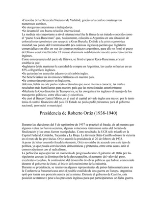 •Creación de la Dirección Nacional de Vialidad, gracias a la cual se construyeron
numerosos caminos.
•Se otorgaron concesiones a trabajadores.
•Se desarrolló una buena relación internacional.
La medida más importante a nivel internacional fue la firma de un tratado conocido como
el “pacto Roca-Runciman” que, básicamente, colocaba a Argentina en una situación de
colonialismo económico con respecto a Gran Bretaña. Debido a la crisis económica
mundial, los países del Commonwealth (ex colonias inglesas) querían que Inglaterra
comercialice con ellos en vez de comprar productos argentinos, para ello se firmó el pacto
de Ottawa con Gran Bretaña. El mismo disminuía notablemente nuestro comercio con los
ingleses.
Como consecuencia del pacto de Ottawa, se firmó el pacto Roca-Runciman, el cual
establecía que:
•Inglaterra debía mantener la cantidad de compra en Argentina, las cuales se harían en un
85% a frigoríficos ingleses.
•Se quitarían los aranceles aduaneros al carbón ingles.
•Se beneficiarían las inversiones británicas en nuestro país.
•Se contraerían préstamos en Inglaterra.
Además, había en este pacto ciertas cláusulas que no se dieron a conocer, las cuales
resultaban más humillantes para nuestro país que las mencionadas anteriormente:
•Mediante la Coordinación de Transportes, se les otorgaba a los ingleses el manejo de los
transportes públicos, entre ellos taxis y colectivos.
•Se creó el Banco Central Mixto, en el cual el capital privado ingles era mayor, por lo tanto
tenía el control financiero del país. El Estado no podía pedir préstamos para el gobierno
nacional, provincial o municipal.
Presidencia de Roberto Ortiz (1938-1940)
Durante las elecciones del 5 de septiembre de 1937 se practicó el fraude, de tal manera que
algunos votos no fueron secretos, algunas votaciones terminaron antes del horario de
finalización y las urnas fueron manipuladas. Como resultado, la UCR sólo triunfó en la
Capital Federal, Córdoba, Tucumán y La Rioja. La fórmula Ortiz-Castillo obtuvo la victoria
en el resto de las provincias. Ortiz asumió la presidencia el 20 de febrero de 1938.
A pesar de haber asumido fraudulentamente, Ortiz no estaba de acuerdo con este tipo de
política, ya que poseía convicciones democráticas y pretendía, entre otras cosas, unir el
conservadurismo con el radicalismo.
La población supo apreciar un momento de progreso durante el gobierno de Ortiz por las
siguientes causas: la disminución de la desocupación, el aumento del valor del peso,
excelentes cosechas, la continuidad del desarrollo de obras públicas que habían comenzado
durante el gobierno de Justo, el inicio del crecimiento de la industria.
Durante su presidencia, se reunieron algunos representantes de países latinoamericanos en
la Conferencia Panamericana ante el posible estallido de una guerra en Europa. Argentina
optó por tomar una posición neutra en la misma. Durante el gobierno de Castillo, esta
posición se mantuvo pese a las presiones inglesas para que participáramos de dicha guerra.
 