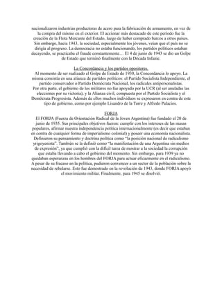 nacionalizaron industrias productoras de acero para la fabricación de armamento, en vez de
la compra del mismo en el exterior. El accionar más destacado de este período fue la
creación de la Flota Mercante del Estado, luego de haber comprado barcos a otros países.
Sin embargo, hacia 1943, la sociedad, especialmente los jóvenes, veían que el país no se
dirigía al progreso. La democracia no estaba funcionando, los partidos políticos estaban
decayendo, se practicaba el fraude constantemente… El 4 de junio de 1943 se dio un Golpe
de Estado que terminó finalmente con la Década Infame.
La Concordancia y los partidos opositores.
Al momento de ser realizado el Golpe de Estado de 1930, la Concordancia lo apoyo. La
misma consistía en una alianza de partidos políticos: el Partido Socialista Independiente, el
partido conservador o Partido Demócrata Nacional, los radicales antipersonalistas.
Por otra parte, el gobierno de los militares no fue apoyado por la UCR (al ser anuladas las
elecciones por su victoria), y la Alianza civil, compuesta por el Partido Socialista y el
Demócrata Progresista. Además de ellos muchos individuos se expresaron en contra de este
tipo de gobierno, como por ejemplo Lisandro de la Torre y Alfredo Palacios.
FORJA
El FORJA (Fuerza de Orientación Radical de la Joven Argentina) fue fundado el 20 de
junio de 1935. Sus principales objetivos fueron: cumplir con los intereses de las masas
populares, afirmar nuestra independencia política internacionalmente (es decir que estaban
en contra de cualquier forma de imperialismo colonial) y poseer una economía nacionalista.
Definieron su pensamiento y doctrina política como “la posición nacional de radicalismo
yrigoyenista”. También se la definió como “la manifestación de una Argentina sin medios
de expresión”, ya que cumplió con la difícil tarea de mostrar a la sociedad la corrupción
que estaba llevando a cabo el gobierno del momento. Sin embargo, para 1939 ya no
quedaban esperanzas en los hombres del FORJA para actuar eficazmente en el radicalismo.
A pesar de su fracaso en la política, pudieron convencer a un sector de la población sobre la
necesidad de rebelarse. Esto fue demostrado en la revolución de 1943, donde FORJA apoyó
el movimiento militar. Finalmente, para 1945 se disolvió.
 