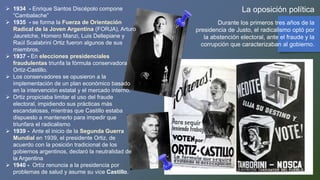 La oposición política
Durante los primeros tres años de la
presidencia de Justo, el radicalismo optó por
la abstención electoral, ante el fraude y la
corrupción que caracterizaban al gobierno.
 1934 - Enrique Santos Discépolo compone
“Cambalache”
 1935 - se forma la Fuerza de Orientación
Radical de la Joven Argentina (FORJA), Arturo
Jauretche, Homero Manzi, Luis Dellepiane y
Raúl Scalabrini Ortiz fueron algunos de sus
miembros.
 1937 - En elecciones presidenciales
fraudulentas triunfa la fórmula conservadora
Ortíz-Castillo.
 Los conservadores se opusieron a la
implementación de un plan económico basado
en la intervención estatal y el mercado interno.
 Ortiz propiciaba limitar el uso del fraude
electoral, impidiendo sus prácticas más
escandalosas, mientras que Castillo estaba
dispuesto a mantenerlo para impedir que
triunfara el radicalismo
 1939 - Ante el inicio de la Segunda Guerra
Mundial en 1939, el presidente Ortiz, de
acuerdo con la posición tradicional de los
gobiernos argentinos, declaró la neutralidad de
la Argentina
 1940 - Ortíz renuncia a la presidencia por
problemas de salud y asume su vice Castillo.
 