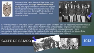 A comienzos de 1943, dentro del Ejército se formó
una logia secreta, el Grupo de Oficiales Unidos
(GOU). Esta agrupación estaba constituida en gran
medida por coroneles y tenientes coroneles, entre
ellos, el coronel Juan Domingo Perón; también la
integraban algunos mayores y capitanes, y unos
pocos generales.
GOLPE DE ESTADO 1943
El conflicto político se profundizó cuando Castillo propuso como candidato para las elecciones presidenciales que
se harían en septiembre de 1943 a Robustiano Patrón Costas, un hacendado y empresario del azúcar salteño.
Patrón Costas era conocido por el maltrato que sufrían los trabajadores en sus propiedades y como
representante de los sectores partidarios del fraude y de intervenir en la guerra a favor de los aliados. Esta
candidatura produjo el descontento de los partidos opositores y algunos grupos militares.
 