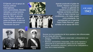 El Ejército, con el apoyo de
fuerzas políticas
heterogéneas,
como nacionalistas, liberales,
radicales y conservadores,
decidió intervenir. El 4 de
junio de 1943, el general
Arturo Rawson condujo un
golpe de Estado, al que sus
promotores denominaron la
“Revolución de junio”
Apenas producido el golpe de
Estado, Rawson se propuso
formar un gabinete de
ministros provenientes de
distintas corrientes políticas.
Pero no logró imponer sus
condiciones y, sin haber jurado
como presidente, fue
reemplazado por el general
Pedro Pablo Ramírez, quien
contaba con el apoyo del GOU
4 DE JUNIO
1943
Durante las tres presidencias de facto quedaron bien diferenciados
las tres líneas del Ejercito:
• Rawson: liberalismo, régimen conservador y alineamiento con
los EEUU
• Ramírez: nacionalismo restaurador, orden social represivo y
restricción en la participación política de los trabajadores.
• Farrell, nacionalismo populista, política de los trabajadores a
favor de la industrialización.
 