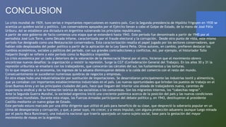 CONCLUSION
La crisis mundial de 1929, tuvo serias e importantes repercusiones en nuestro país. Con la Segunda presidencia de Hipólito Yrigoyen en 1930 se
acentúa un quiebre social y político. Los conservadores apoyados por el Ejército llevan a cabo el Golpe de Estado, de la mano de José Félix
Uriburu. Así se establece una dictadura en Argentina vulnerando los principios republicanos.
A partir de este gobierno de facto comienza una etapa que se extenderá hasta 1943. Este periodo fue denominado a partir de 1945 por el
periodista José Luis Torre, como Década Infame, caracterizada por el fraude electoral y la corrupción. Desde otro punto de vista, este mismo
período fue designado como una Restauración conservadora. Esta caracterización resalta el papel jugado por los sectores conservadores, que
habían sido desplazados del poder político a partir de la aplicación de la Ley Sáenz Peña. Otros autores, en cambio, prefieren destacar los
cambios económicos, sociales y políticos del período, con sus grandes contradicciones y conflictos. Así, por ejemplo, el historiador Tulio
Halperín Donghi se refiere a este período como la República imposible.
La crisis económica por un lado y deterioro de la valoración de la democracia liberal por el otro, hicieron que el movimiento obrero
encontrase nuevos desafíos: la organización y resistir la represión. Surge la CGT (Confederación General del Trabajo). En los años 30 y 31 la
represión uriburista se ensañará con los trabajadores, que conocerán las cárceles del sur, los fusilamientos y las torturas.
En lo que respecta a la economía, los ingresos de la aduana disminuyeron debido a la caída del comercio con el resto del mundo.
Consecuentemente se sucedieron numerosas quiebras de negocios y empresas.
En otra etapa hubo una Industrialización por sustitución de importaciones. Se desarrollaron principalmente las industrias textil y alimenticia,
que ya contaban con importantes establecimientos industriales en el país. Las nuevas oportunidades que brindan los puestos de trabajo en el
Gran Buenos Aires y en las principales ciudades del país, hace que lleguen del interior una oleada de trabajadores nueva, carentes de
experiencia sindical y de la formación teórica de los socialistas o los comunistas. Son los migrantes internos, los “cabecitas negras”.
Ante la Segunda Guerra Mundial, la sociedad argentina inició una creciente polémica acerca de la posición del país y las nuevas condiciones
económicas mundiales. Durante esta etapa, las Fuerzas Armadas participaron del debate político y, en 1943, destituyeron al presidente
Castillo mediante un nuevo golpe de Estado.
Este periodo estuvo marcado por una élite dirigente que utilizó el país para beneficio de su clase, que despreció la soberanía popular en un
clima de desesperanza y corrupción, y que, a pesar suyo, vio crecer, y a veces impulsó, con alguna protección aduanera (aunque luego minada
por el pacto Roca Runciman), una industria nacional que traería aparejada un nuevo sujeto social, base para la gestación del mayor
movimiento de masas en la Argentina.
 