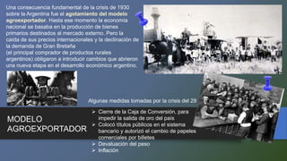 MODELO
AGROEXPORTADOR
Una consecuencia fundamental de la crisis de 1930
sobre la Argentina fue el agotamiento del modelo
agroexportador. Hasta ese momento la economía
nacional se basaba en la producción de bienes
primarios destinados al mercado externo. Pero la
caída de sus precios internacionales y la declinación de
la demanda de Gran Bretaña
(el principal comprador de productos rurales
argentinos) obligaron a introducir cambios que abrieron
una nueva etapa en el desarrollo económico argentino.
 Cierre de la Caja de Conversión, para
impedir la salida de oro del país
 Colocó títulos públicos en el sistema
bancario y autorizó el cambio de papeles
comerciales por billetes
 Devaluación del peso
 Inflación
Algunas medidas tomadas por la crisis del 29
 