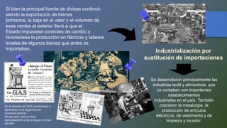 Si bien la principal fuente de divisas continuó
siendo la exportación de bienes
primarios, la baja en el valor y el volumen de
esas ventas al exterior llevó a que el
Estado impusiese controles de cambio y
favoreciese la producción en fábricas y talleres
locales de algunos bienes que antes se
importaban.
Industrialización por
sustitución de importaciones
Se desarrollaron principalmente las
industrias textil y alimenticia, que
ya contaban con importantes
establecimientos
industriales en el país. También
crecieron la metalurgia, la
producción de artículos
eléctricos, de vestimenta y de
limpieza y tocador.
En la década de 1930 comenzaron a
fabricarse en la Argentina las
primeras cocinas
de gas que, poco a poco,
reemplazarían a las antiguas cocinas
de leña
 