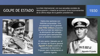GOLPE DE ESTADO 1930
La crisis internacional, con sus secuelas sociales de
desocupación y miseria se sumaron a los inconvenientes
de la última etapa de la gestión presidencial.
Había dos sectores con
distintas propuestas. Uno
encabezado por el general
José Félix Uriburu proponía
la reforma total del sistema y
la eliminación del sufragio
universal para reemplazarlo
por un sistema corporativo.
El otro sector, liderado por el
ex ministro de Guerra general
Agustín P.Justo sostenía la
necesidad de derrocar a
Yrigoyen pero manteniendo el
sistema vigente.
José Félix Uriburu
Agustín P.Justo
 