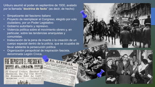 Uriburu asumió el poder en septiembre de 1930, avalado
por la llamada “doctrina de facto” (es decir, de hecho)
• Simpatizante del fascismo italiano
• Proyecto de reemplazar el Congreso, elegido por voto
ciudadano, por un Poder Legislativo
• Gobierno autoritario y represivo.
• Violencia política sobre el movimiento obrero y, en
particular, sobre las tendencias anarquistas y
comunistas.
• Instauración de la pena de muerte o la creación de un
cuerpo especial dentro de la policía, que se ocupaba de
llevar adelante la persecución política
• Organización parapolicial de inspiración fascista,
denominada Legión Cívica.
 