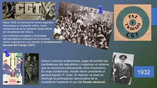 Hacia 1930, el movimiento obrero argentino
atravesaba un momento crítico, como
consecuencia de la represión desarrollada
por el gobierno de Uriburu
Las corrientes socialista y sindicalista
del gremialismo unificaron al movimiento
obrero argentino en una central, la Confederación
General del Trabajo (CGT).
1932
Uriburu convocó a elecciones, luego de prohibir las
candidaturas del radicalismo y organizar un sistema
que se reconocía públicamente como fraudulento.
En esas condiciones, resultó electo presidente el
general Agustín P. Justo. El régimen se basó en
restringir la participación democrática de la
ciudadanía mediante el uso del fraude electoral.
 