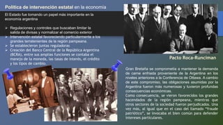 Política de intervención estatal en la economía
El Estado fue tomando un papel más importante en la
economía argentina
 Regulaciones y controles que buscaban limitar la
salida de divisas y normalizar el comercio exterior
 Intervención estatal favoreciendo particularmente a los
grandes terratenientes de la región pampeana.
 Se establecieron juntas reguladoras
 Creación del Banco Central de la República Argentina
(BCRA), entre sus amplias funciones se contaba el
manejo de la moneda, las tasas de interés, el crédito
y los tipos de cambio.
Pacto Roca-Runciman
Gran Bretaña se comprometía a mantener la demanda
de carne enfriada proveniente de la Argentina en los
niveles anteriores a la Conferencia de Ottawa. A cambio
de este compromiso, las obligaciones asumidas por la
Argentina fueron más numerosas y tuvieron profundas
consecuencias económicas.
Como consecuencia, se vieron favorecidos los grandes
hacendados de la región pampeana, mientras que
otros sectores de la sociedad fueron perjudicados. Una
vez más, al igual que en el caso del llamado “fraude
patriótico”, se invocaba el bien común para defender
intereses particulares.
 