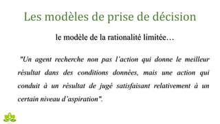 Les modèles de prise de décision
le modèle de la rationalité limitée…
"Un agent recherche non pas l’action qui donne le meilleur
résultat dans des conditions données, mais une action qui
conduit à un résultat de jugé satisfaisant relativement à un
certain niveau d’aspiration".
 