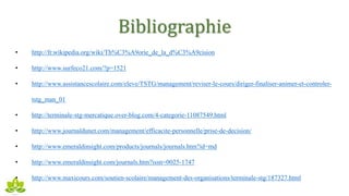 Bibliographie
• http://fr.wikipedia.org/wiki/Th%C3%A9orie_de_la_d%C3%A9cision
• http://www.surfeco21.com/?p=1521
• http://www.assistancescolaire.com/eleve/TSTG/management/reviser-le-cours/diriger-finaliser-animer-et-controler-
tstg_man_01
• http://terminale-stg-mercatique.over-blog.com/4-categorie-11087549.html
• http://www.journaldunet.com/management/efficacite-personnelle/prise-de-decision/
• http://www.emeraldinsight.com/products/journals/journals.htm?id=md
• http://www.emeraldinsight.com/journals.htm?issn=0025-1747
• http://www.maxicours.com/soutien-scolaire/management-des-organisations/terminale-stg/187327.html
 