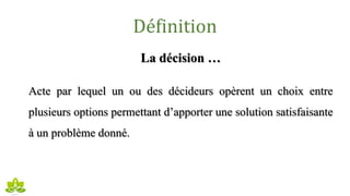 Définition
La décision …
Acte par lequel un ou des décideurs opèrent un choix entre
plusieurs options permettant d’apporter une solution satisfaisante
à un problème donné.
 