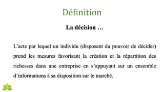 Définition
La décision …
L’acte par lequel un individu (disposant du pouvoir de décider)
prend les mesures favorisant la création et la répartition des
richesses dans une entreprise en s’appuyant sur un ensemble
d’informations à sa disposition sur le marché.
 
