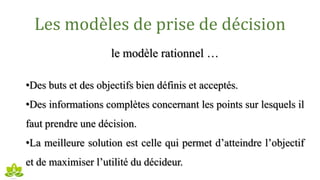 Les modèles de prise de décision
le modèle rationnel …
•Des buts et des objectifs bien définis et acceptés.
•Des informations complètes concernant les points sur lesquels il
faut prendre une décision.
•La meilleure solution est celle qui permet d’atteindre l’objectif
et de maximiser l’utilité du décideur.
 