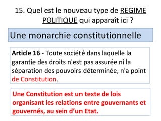 15. Quel est le nouveau type de  REGIME POLITIQUE  qui apparaît ici ? Une monarchie constitutionnelle Article 16  - Toute société dans laquelle la garantie des droits n'est pas assurée ni la séparation des pouvoirs déterminée, n'a point  de Constitution . Une Constitution est un texte de lois organisant les relations entre gouvernants et gouvernés, au sein d’un Etat. 