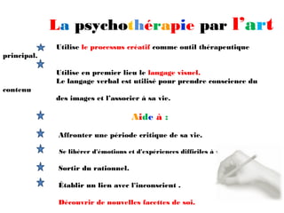 La psychothérapie par l’art
             Utilise le processus créatif comme outil thérapeutique
principal.

             Utilise en premier lieu le langage visuel.
             Le langage verbal est utilisé pour prendre conscience du
contenu
             des images et l’associer à sa vie.

                                     Aide à :
              Affronter une période critique de sa vie.

              Se libérer d'émotions et d'expériences difficiles à verbaliser.

              Sortir du rationnel.

              Établir un lien avec l'inconscient .

              Découvrir de nouvelles facettes de soi.
 
