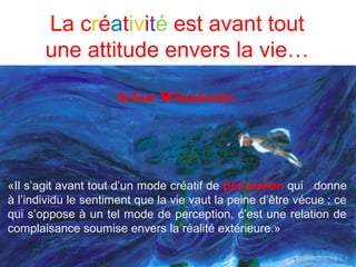 La créativité est avant tout
       une attitude envers la vie…

                     Selon Winnicott:




«Il s’agit avant tout d’un mode créatif de perception qui donne
à l’individu le sentiment que la vie vaut la peine d’être vécue ; ce
qui s’oppose à un tel mode de perception, c’est une relation de
complaisance soumise envers la réalité extérieure.»
 