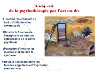 L’objectif
    de la psychothérapie par l’art est de:

  Rétablir la créativité en
tant qu’attitude saine
envers la vie

Rétablir la fonction de
l’imaginaire en tant que
composante de la santé
psychique

Permettre d’integrer les
dualités et d’en faire la
synthèse

Rétablir l’équilibre entre les
facultés cognitives et l’expression
émotionnelle
 