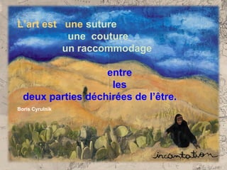 L’art est une suture
           une couture
          un raccommodage

                   entre
                    les
  deux parties déchirées de l’être.
Boris Cyrulnik
 