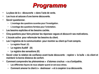 Programme
•
•
•

La place de la « découverte » dans l’acte de vente.
Les trucs et astuces d’une bonne découverte.
Savoir questionner.
– L’avantage des questions ouvertes pour l’investigation.
– L’avantage des questions fermées pour l’orientation.

•
•
•
•

Les besoins explicites et les besoins cachés.
Cinq questions pour faire préciser les réponses vagues et découvrir ses motivations.
L’écoute active pour reformuler les besoins du client.
Les 3 registres de la communication pour montrer au client qu’il est compris.
– Le registre Visuel (V)

•
•

– Le registre Auditif  (A)
– Le registre des sensations (K)
Savoir créer la relation de confiance avant toute découverte : repérer « la bulle » du client et
maintenir la bonne distance de confort.
Comment comprendre les phénomènes « d’atomes crochus » ou d’antipathie.
– Les différentes façons de nous adapter quand on est sous stress.

– Comment amener le client à « destresser » et à coopérer à sa découverte.

 