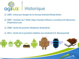 Historique
 2005 : Achat par Google de la startup Android d’Andy Rubin

 2007 : Création de l’ OHA ( Open Handset Alliance ) constitué de fabricants,
  d’opérateurs,etc

 2008 : Sortie du premier télephone Android G1

 2011 : Sortie de la première tablette sous Android 3.0 (Honeycomb)




                                                                           4
 