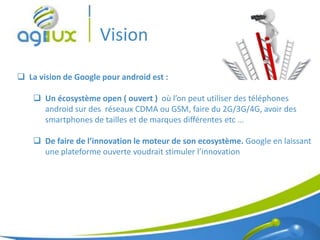 Vision
 La vision de Google pour android est :

     Un écosystème open ( ouvert ) où l’on peut utiliser des téléphones
      android sur des réseaux CDMA ou GSM, faire du 2G/3G/4G, avoir des
      smartphones de tailles et de marques différentes etc …

     De faire de l’innovation le moteur de son ecosystème. Google en laissant
      une plateforme ouverte voudrait stimuler l’innovation




                                                                           5
 