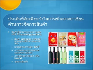 ประเด็นที่ต้องพึงระวังในการเข้าตลาดอาเซียน
ด้านการจัดการสินค้า
• สินค้าที่ผ่านกระบวนการผลิต
  หรือ Processing product
  – สินค้า process จะต้องมี
    มาตรฐานที่สามารถตรวจ
    สอบ
  – มาตรฐานการปลูก GAP
  – การออกแบบบรรจุภัณฑ์
    แบบขวด แบบห่อ
  – การสร้างตราสินค้า หรือ
    brand
  – จุดขายสินค้า
 