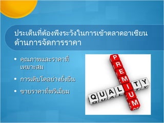 ประเด็นที่ต้องพึงระวังในการเข้าตลาดอาเซียน
ด้านการจัดการราคา
• คุณภาพและราคาที่
  เหมาะสม
• การเติบโตอย่างยังยืน
                  ่
• ขายราคาทีพรีเมียม
           ่     ่
 