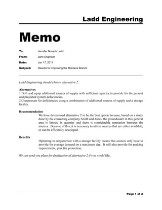 Ladd Engineering


Memo
To:            Jennifer Novack Ladd

From:          John Engineer

Date:          Jan 17, 2011

Subject:       Results for improving the Montana Branch




Ladd Engineering should choose alternative 2.

Alternatives
1.Drill and equip additional sources of supply with sufficient capacity to provide for the present
and projected system defeciencies.
2.Compensate for deficiencies using a combination of additional sources of supply and a storage
facility.

Recommendation
           We have determined alternative 2 to be the best option because, based on a study
           done by the consulting company Smith and Jones, the groundwater in this general
           area is limited in quantity and there is considerable seperation between the
           sources. Because of this, it is necessary to utilize sources that are either available,
           or can be efficiently developed.

Benefits
               Operating in conjuntction with a storage facility means that sources only have to
               provide for average demand on a maximum day. It will also provide for peaking
               requirements, plus fire protection.

We can send you plans for finalization of alternative 2 if you would like.




                                                                                     Page 1 of 2
 