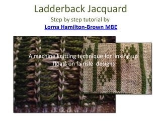Ladderback Jacquard
A machine knitting technique for linking up
floats on fairisle designs
Step by step tutorial by
Lorna Hamilton-Brown MBE
 