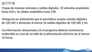•Capaz de manejar entradas y salidas digitales. 32 entradas ampliables
hasta 256 y 16 salidas ampliables hasta 128.
•Integraría un aislamiento que le permitiera aceptar señales digitales
de 120 VAC y alimentar al menos 16 salidas digitales de 120 VAC y 4A.
•La información almacenada y/o el programa debería mantenerse
inalterable en caso de un fallo de la alimentación eléctrica de al menos
12 horas.
 