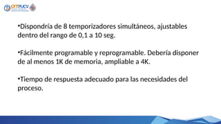 •Dispondría de 8 temporizadores simultáneos, ajustables
dentro del rango de 0,1 a 10 seg.
•Fácilmente programable y reprogramable. Debería disponer
de al menos 1K de memoria, ampliable a 4K.
•Tiempo de respuesta adecuado para las necesidades del
proceso.
 