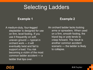 Selecting Ladders Example 1 A medium-duty, four-legged stepladder is designed for use on firm, level footing. If you use it frequently on soft, uneven ground — typical in orchard work — it will eventually twist and fail to support a load. You risk becoming a victim of the most common ladder accident — a ladder that tips over.   Example 2   An orchard ladder lacks locking arms or spreaders. When used on a firm, smooth footing, the tripod leg or pole tends to creep forward. The result is another common accident scenario — the ladder is likely to collapse.  