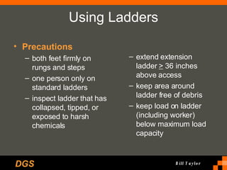 Using Ladders Precautions both feet firmly on rungs and steps one person only on standard ladders inspect ladder that has collapsed, tipped, or exposed to harsh chemicals extend extension ladder  >  36 inches above access keep area around ladder free of debris keep load on ladder (including worker) below maximum load capacity 