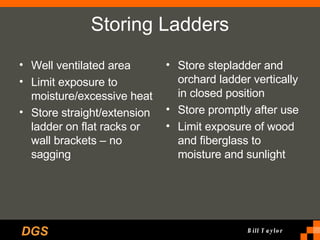 Storing Ladders Well ventilated area Limit exposure to moisture/excessive heat Store straight/extension ladder on flat racks or wall brackets – no sagging Store stepladder and orchard ladder vertically in closed position Store promptly after use Limit exposure of wood and fiberglass to moisture and sunlight 