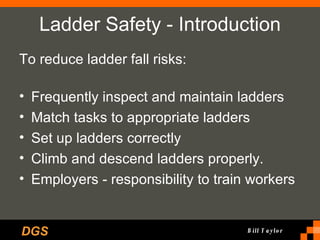 Ladder Safety - Introduction To reduce ladder fall risks: Frequently inspect and maintain ladders Match tasks to appropriate ladders Set up ladders correctly Climb and descend ladders properly.  Employers - responsibility to train workers   