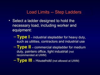 Load Limits -- Step LaddersLoad Limits -- Step Ladders
• Select a ladder designed to hold theSelect a ladder designed to hold the
necessary load, including worker andnecessary load, including worker and
equipment:equipment:
– Type IType I ---- industrial stepladder for heavy duty,industrial stepladder for heavy duty,
such as utilities, contractors and industrial usesuch as utilities, contractors and industrial use
– Type IIType II ---- commercial stepladder for mediumcommercial stepladder for medium
duty, painters office, light industrialduty, painters office, light industrial (not(not
recommended at UWM)recommended at UWM)
– Type IIIType III ---- HouseholdHousehold (not allowed at UWM)(not allowed at UWM)
 