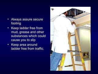 • Always assure secureAlways assure secure
footingfooting
• Keep ladder free fromKeep ladder free from
mud, grease and othermud, grease and other
substances which couldsubstances which could
cause you to slipcause you to slip
• Keep area aroundKeep area around
ladder free from traffic.ladder free from traffic.
 
