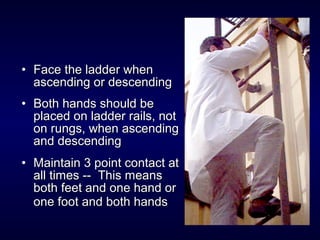 • Face the ladder whenFace the ladder when
ascending or descendingascending or descending
• Both hands should beBoth hands should be
placed on ladder rails, notplaced on ladder rails, not
on rungs, when ascendingon rungs, when ascending
and descendingand descending
• Maintain 3 point contact atMaintain 3 point contact at
all times -- This meansall times -- This means
both feet and one hand orboth feet and one hand or
one foot and both handsone foot and both hands
 