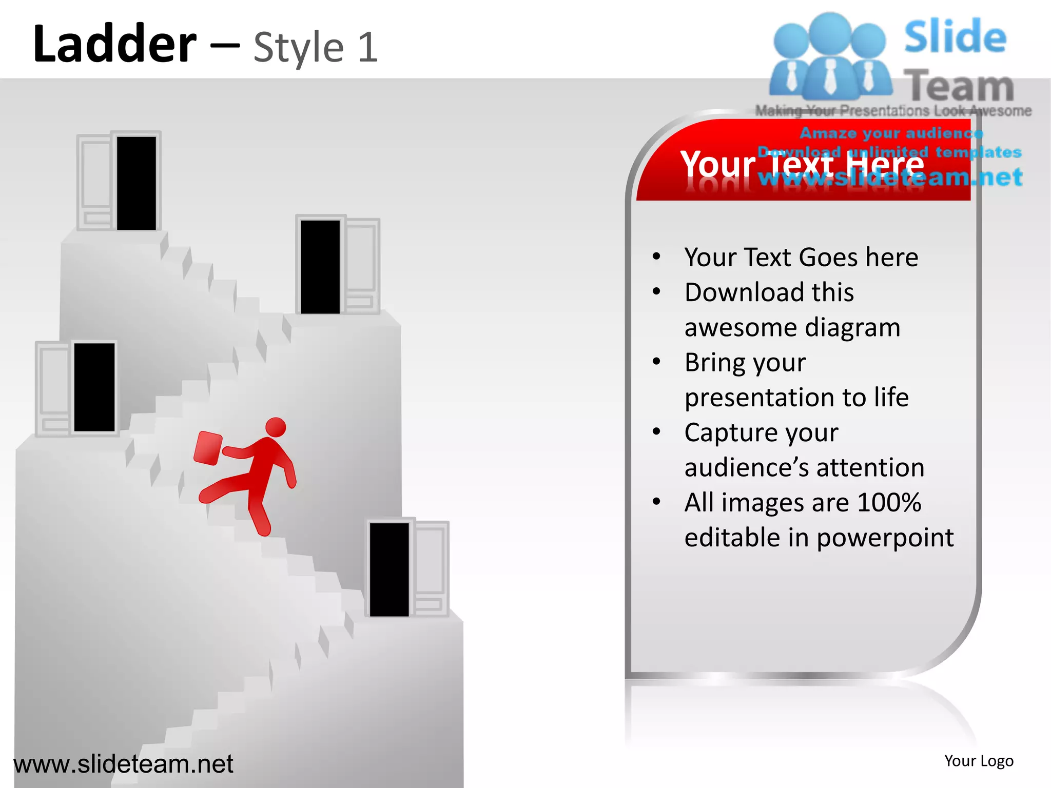 Ladder – Style 1
                      Your Text Here

                    • Your Text Goes here
                    • Download this
                      awesome diagram
                    • Bring your
                      presentation to life
                    • Capture your
                      audience’s attention
                    • All images are 100%
                      editable in powerpoint




www.slideteam.net                          Your Logo
 