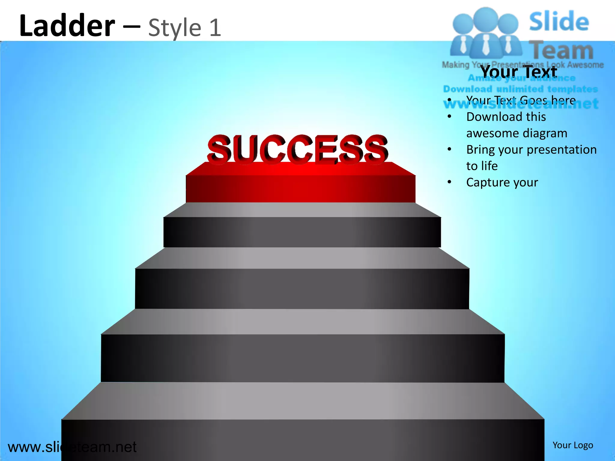 Ladder – Style 1
                          Your Text
                    •   Your Text Goes here
                    •   Download this
                        awesome diagram
                    •   Bring your presentation
                        to life
                    •   Capture your




www.slideteam.net                      Your Logo
 