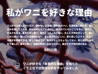 私がワニを好きな理由
ワニ好きはあんまりいない, 動かない安定感, 面倒見がいい, 生涯成長し続ける, 思い
込みを壊してくれる, 存在は知られているのに、知られていないことも多い, 意外と
ゆるさもある, 意外と早く動く, 意外とコミュ力が高い, 大人と子供のギャップ, 強い
くせに弱い, 嫌いになる要因がない, 見た目がかっこいい, 見た感じつよそう, 生きて
る様子を観察できる, 見てて飽きない, 動きがちょろちょろしてない, 見た目がしなや
かで美しい, 被毛が無い, 周囲の意図に左右されない, 身近すぎず特別感がある
ワニが好きな「本質的な理由」を知りた
くて上位下位関係分析をやってみました
合計21個
 