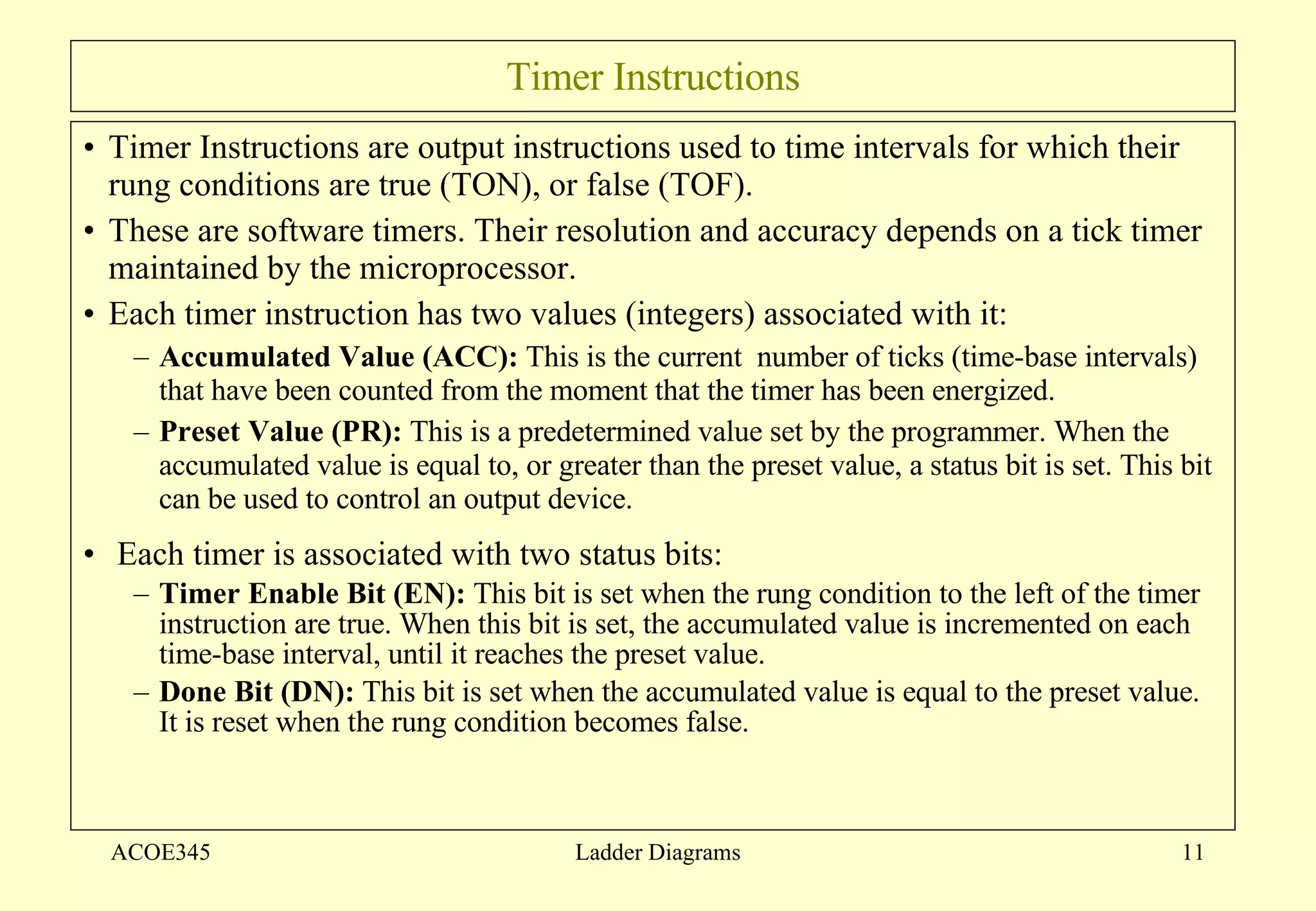 Timer Instructions Timer Instructions are output instructions used to time intervals for which their rung conditions are true (TON), or false (TOF). These are software timers. Their resolution and accuracy depends on a tick timer maintained by the microprocessor.  Each timer instruction has two values (integers) associated with it: Accumulated Value (ACC):  This is the current  number of ticks (time-base intervals) that have been counted from the moment that the timer has been energized.  Preset Value (PR):  This is a predetermined value set by the programmer. When the accumulated value is equal to, or greater than the preset value, a status bit is set. This bit can be used to control an output device.  Each timer is associated with two status bits: Timer Enable Bit (EN):  This bit is set when the rung condition to the left of the timer instruction are true. When this bit is set, the accumulated value is incremented on each time-base interval, until it reaches the preset value. Done Bit (DN):  This bit is set when the accumulated value is equal to the preset value. It is reset when the rung condition becomes false. ACOE345 Ladder Diagrams 