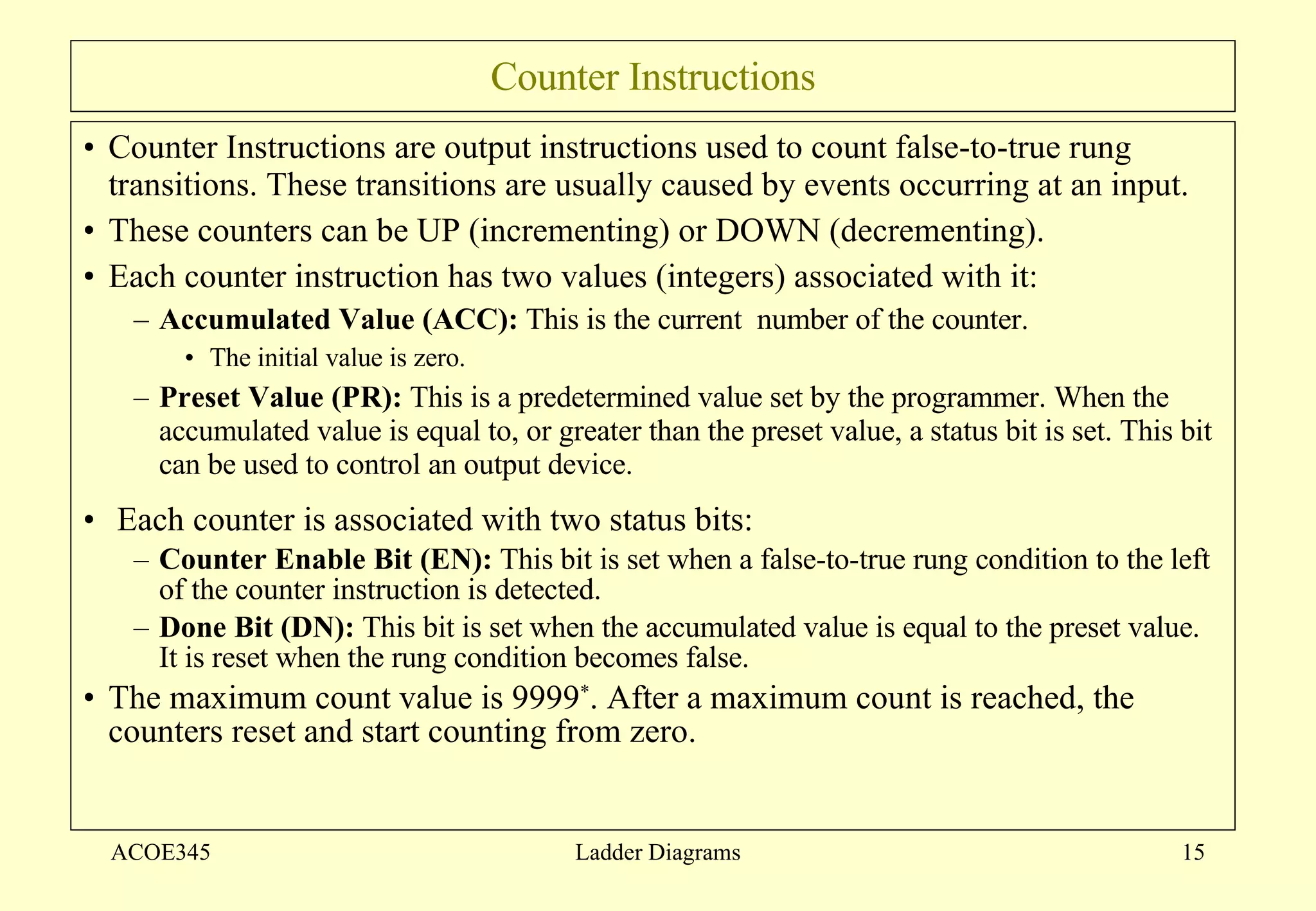 Counter Instructions Counter Instructions are output instructions used to count false-to-true rung transitions. These transitions are usually caused by events occurring at an input.  These counters can be UP (incrementing) or DOWN (decrementing).  Each counter instruction has two values (integers) associated with it: Accumulated Value (ACC):  This is the current  number of the counter.  The initial value is zero.  Preset Value (PR):  This is a predetermined value set by the programmer. When the accumulated value is equal to, or greater than the preset value, a status bit is set. This bit can be used to control an output device.  Each counter is associated with two status bits: Counter Enable Bit (EN):  This bit is set when a false-to-true rung condition to the left of the counter instruction is detected.  Done Bit (DN):  This bit is set when the accumulated value is equal to the preset value. It is reset when the rung condition becomes false. The maximum count value is 9999 * . After a maximum count is reached, the counters reset and start counting from zero.  ACOE345 Ladder Diagrams 