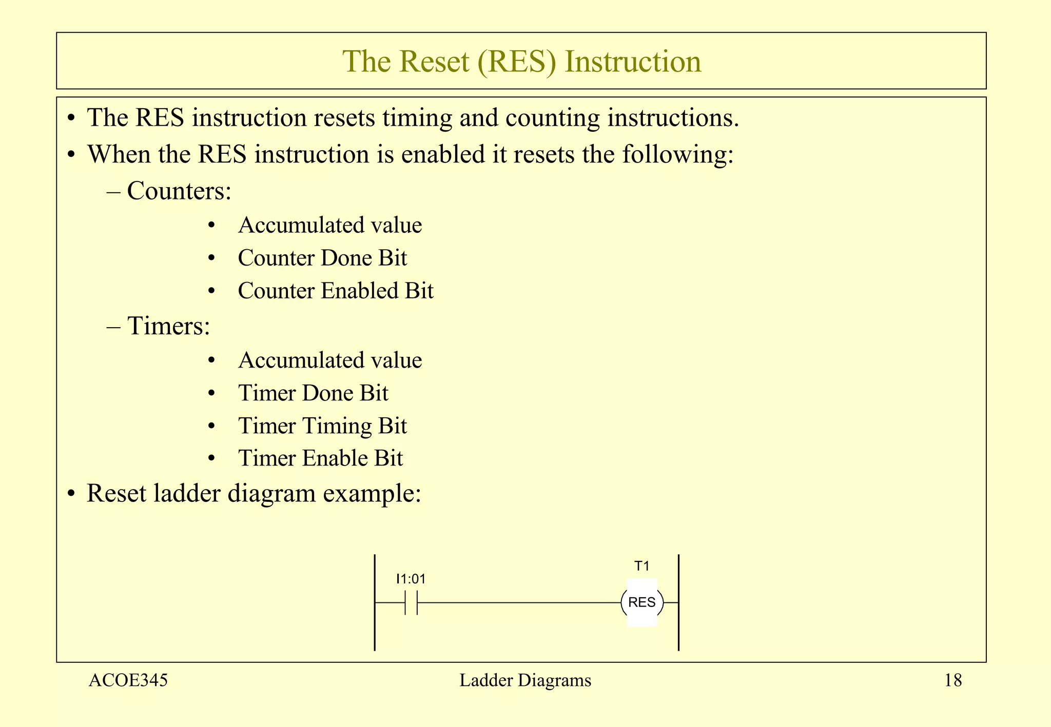The Reset (RES) Instruction The RES instruction resets timing and counting instructions. When the RES instruction is enabled it resets the following: Counters: Accumulated value Counter Done Bit Counter Enabled Bit Timers: Accumulated value Timer Done Bit Timer Timing Bit Timer Enable Bit   Reset ladder diagram example: ACOE345 Ladder Diagrams 