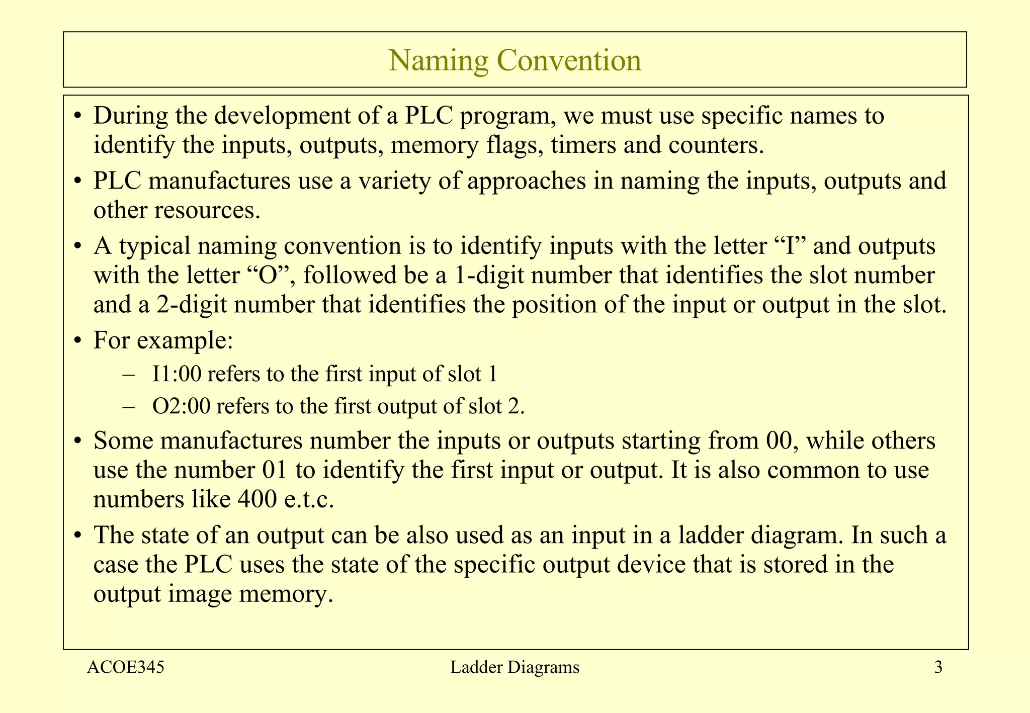 Naming Convention During the development of a PLC program, we must use specific names to identify the inputs, outputs, memory flags, timers and counters. PLC manufactures use a variety of approaches in naming the inputs, outputs and other resources. A typical naming convention is to identify inputs with the letter “I” and outputs with the letter “O”, followed be a 1-digit number that identifies the slot number and a 2-digit number that identifies the position of the input or output in the slot. For example: I1:00 refers to the first input of slot 1 O2:00 refers to the first output of slot 2. Some manufactures number the inputs or outputs starting from 00, while others use the number 01 to identify the first input or output. It is also common to use numbers like 400 e.t.c. The state of an output can be also used as an input in a ladder diagram. In such a case the PLC uses the state of the specific output device that is stored in the output image memory.  ACOE345 Ladder Diagrams 