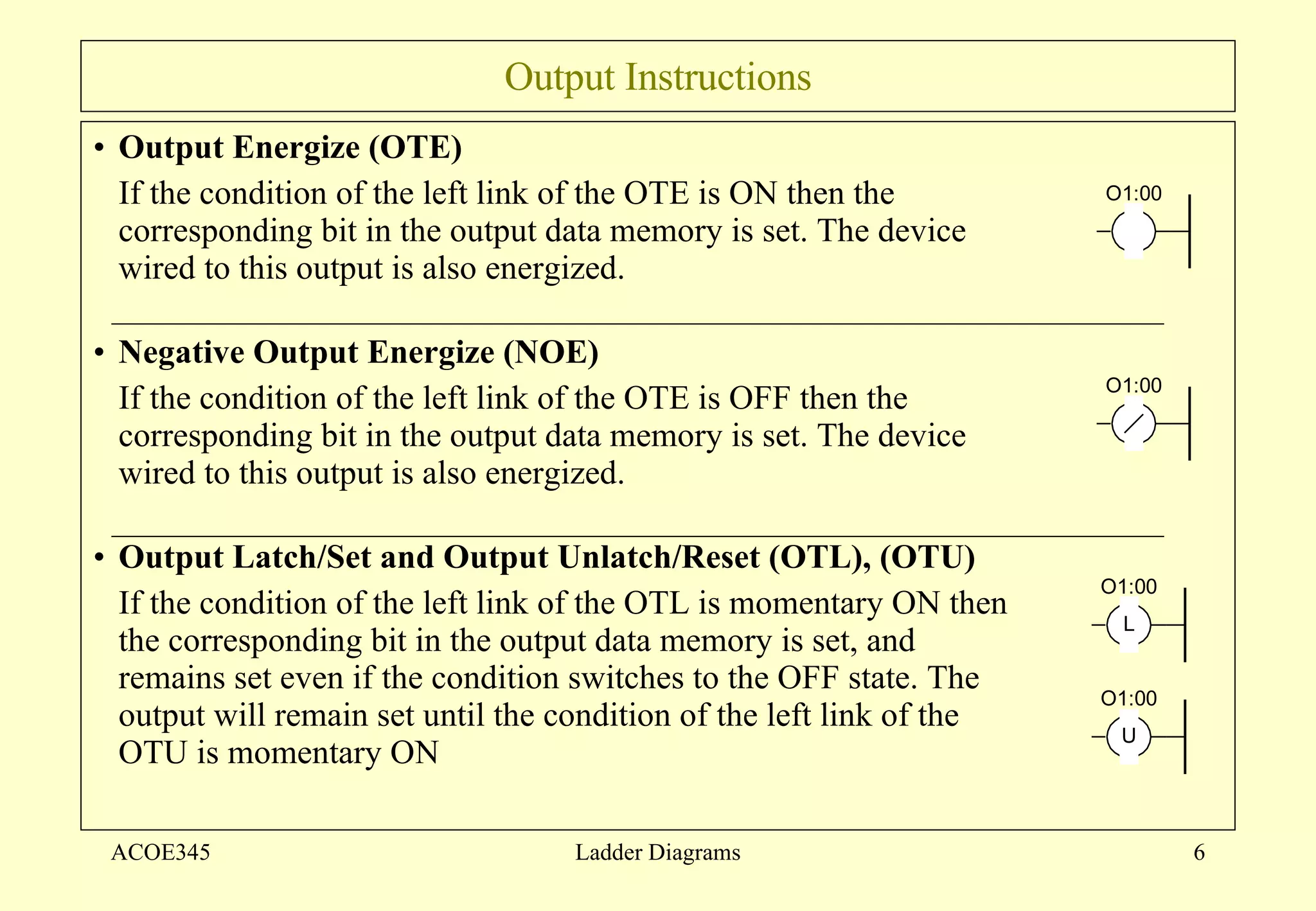 Output Instructions Output Energize (OTE) If the condition of the left link of the OTE is ON then the corresponding bit in the output data memory is set. The device wired to this output is also energized. Negative Output Energize (NOE) If the condition of the left link of the OTE is OFF then the corresponding bit in the output data memory is set. The device wired to this output is also energized. Output Latch/Set and Output Unlatch/Reset (OTL), (OTU) If the condition of the left link of the OTL is momentary ON then the corresponding bit in the output data memory is set, and remains set even if the condition switches to the OFF state. The output will remain set until the condition of the left link of the OTU is momentary ON  ACOE345 Ladder Diagrams 