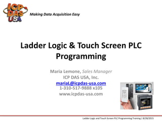 Ladder Logic & Touch Screen PLC
Programming
Maria Lemone, Sales Manager
ICP DAS USA, Inc.
mariaL@icpdas-usa.com
1-310-517-9888 x105
www.icpdas-usa.com
Making Data Acquisition Easy
Ladder Logic and Touch Screen PLC Programming Training | 8/28/2015
 