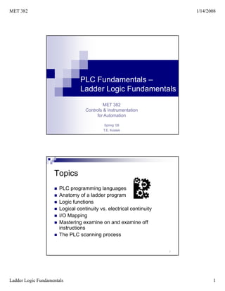 MET 382                                                                   1/14/2008




                                 PLC Fundamentals –
                                 Ladder Logic Fundamentals
                                            MET 382
                                   Controls & Instrumentation
                                        for Automation

                                            Spring ‘08
                                           T.E. Kostek




                    Topics
                       PLC programming languages
                       Anatomy of a ladder program
                       Logic functions
                       Logical continuity vs. electrical continuity
                       I/O Mapping
                       Mastering examine on and examine off
                       instructions
                       The PLC scanning process


                                                                      2




Ladder Logic Fundamentals                                                        1
 