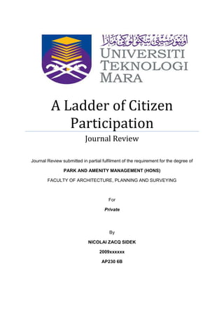A Ladder of Citizen
             Participation
                           Journal Review

Journal Review submitted in partial fulfilment of the requirement for the degree of

                PARK AND AMENITY MANAGEMENT (HONS)

        FACULTY OF ARCHITECTURE, PLANNING AND SURVEYING



                                       For

                                     Private




                                        By

                             NICOLAI ZACQ SIDEK

                                   2009xxxxxx

                                    AP230 6B
 